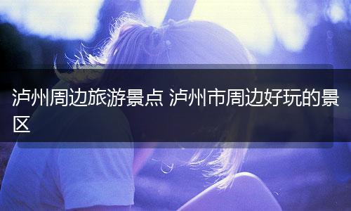泸州周边旅游景点 泸州市周边好玩的景区