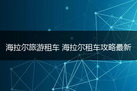 海拉尔旅游租车 海拉尔租车攻略最新