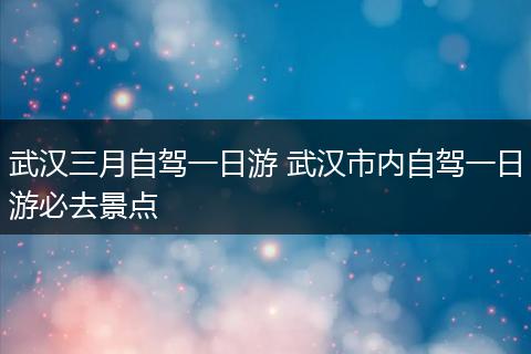 武汉三月自驾一日游 武汉市内自驾一日游必去景点