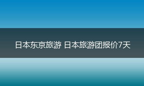 日本东京旅游 日本旅游团报价7天