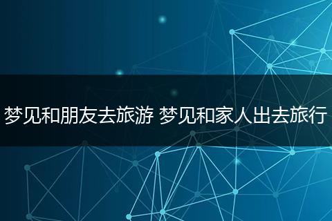 梦见和朋友去旅游 梦见和家人出去旅行