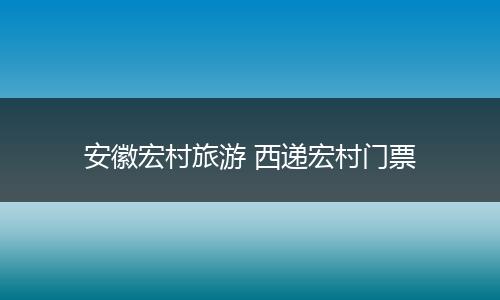 安徽宏村旅游 西递宏村门票