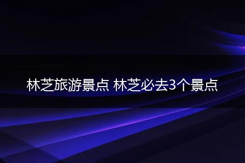 林芝旅游景点 林芝必去3个景点