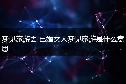 梦见旅游去 已婚女人梦见旅游是什么意思