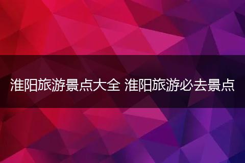 淮阳旅游景点大全 淮阳旅游必去景点