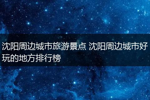沈阳周边城市旅游景点 沈阳周边城市好玩的地方排行榜