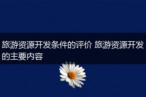 旅游资源开发条件的评价 旅游资源开发的主要内容