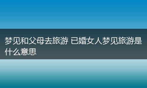 梦见和父母去旅游 已婚女人梦见旅游是什么意思