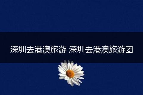 深圳去港澳旅游 深圳去港澳旅游团