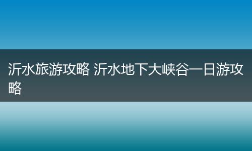 沂水旅游攻略 沂水地下大峡谷一日游攻略