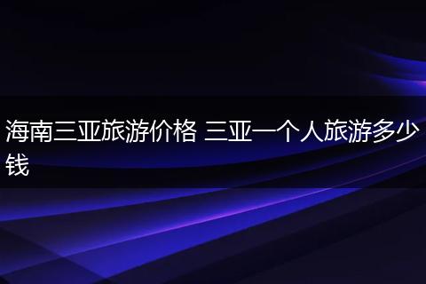 海南三亚旅游价格 三亚一个人旅游多少钱
