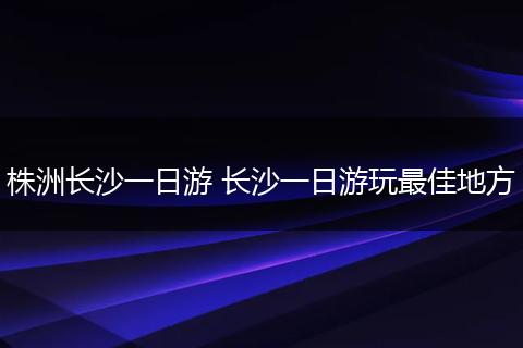 株洲长沙一日游 长沙一日游玩最佳地方