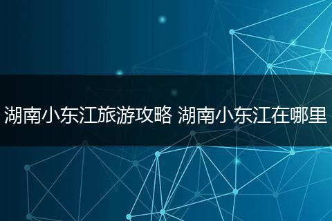 湖南小东江旅游攻略 湖南小东江在哪里