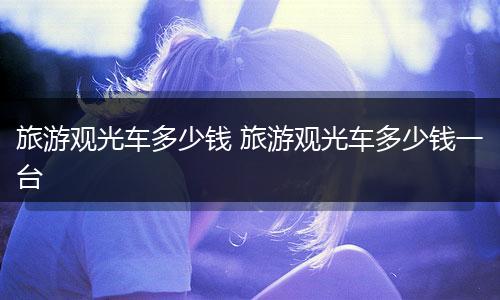 旅游观光车多少钱 旅游观光车多少钱一台