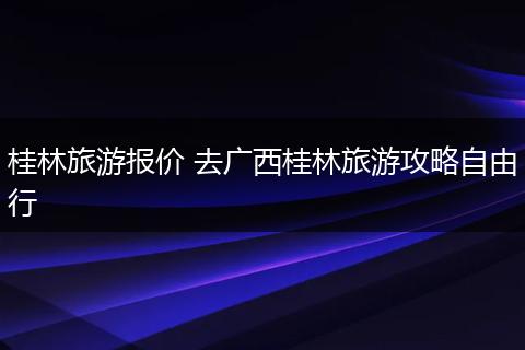 桂林旅游报价 去广西桂林旅游攻略自由行