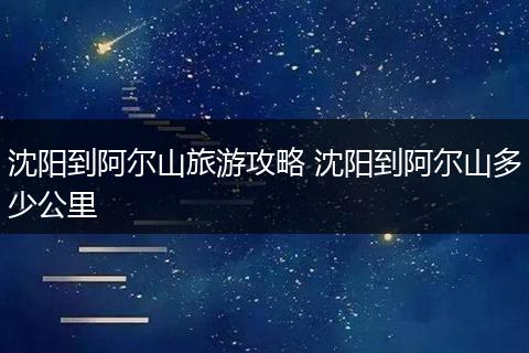 沈阳到阿尔山旅游攻略 沈阳到阿尔山多少公里