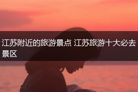 江苏附近的旅游景点 江苏旅游十大必去景区