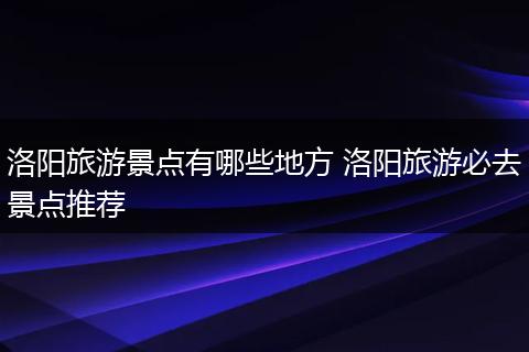 洛阳旅游景点有哪些地方 洛阳旅游必去景点推荐