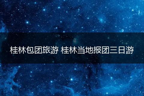 桂林包团旅游 桂林当地报团三日游