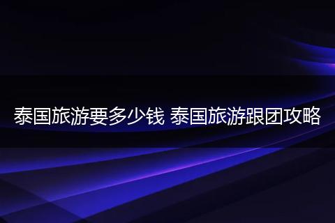 泰国旅游要多少钱 泰国旅游跟团攻略