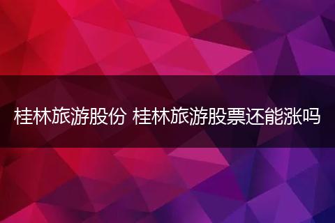 桂林旅游股份 桂林旅游股票还能涨吗