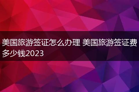 美国旅游签证怎么办理 美国旅游签证费多少钱2023