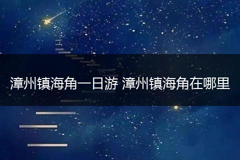 漳州镇海角一日游 漳州镇海角在哪里