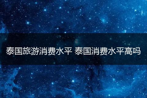 泰国旅游消费水平 泰国消费水平高吗