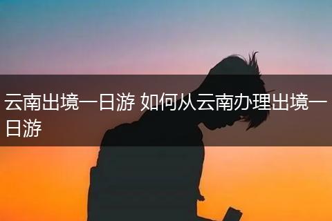 云南出境一日游 如何从云南办理出境一日游