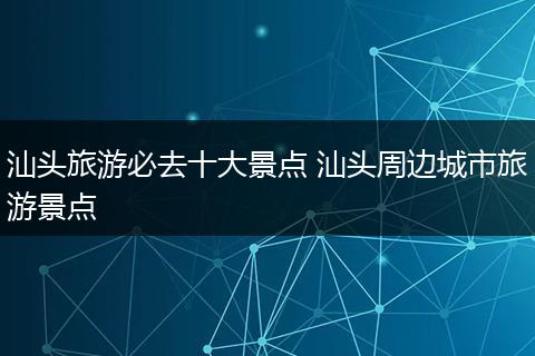 汕头旅游必去十大景点 汕头周边城市旅游景点
