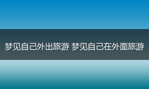 梦见自己外出旅游 梦见自己在外面旅游