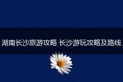 湖南长沙旅游攻略 长沙游玩攻略及路线