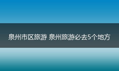 泉州市区旅游 泉州旅游必去5个地方