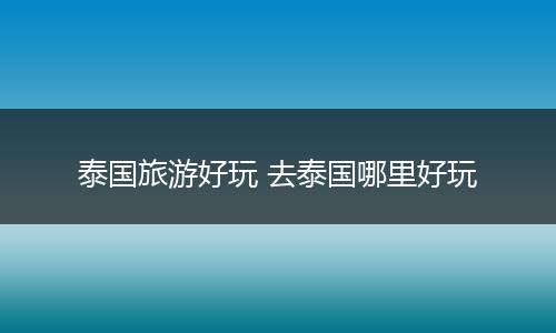 泰国旅游好玩 去泰国哪里好玩