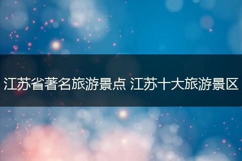 江苏省著名旅游景点 江苏十大旅游景区