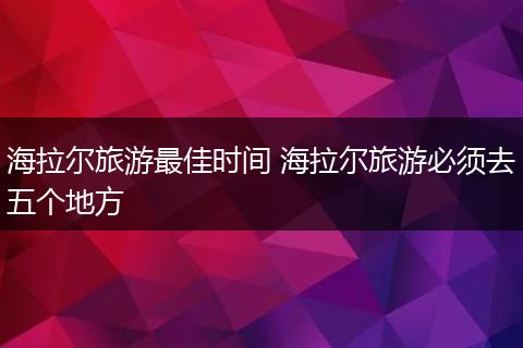 海拉尔旅游最佳时间 海拉尔旅游必须去五个地方