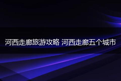 河西走廊旅游攻略 河西走廊五个城市