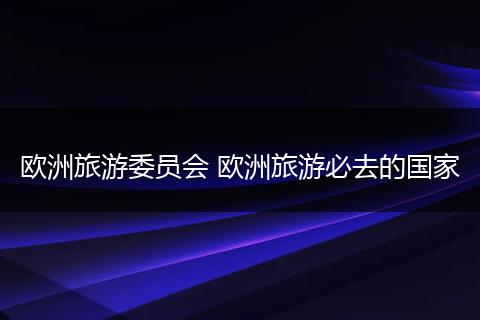欧洲旅游委员会 欧洲旅游必去的国家