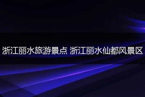 浙江丽水旅游景点 浙江丽水仙都风景区