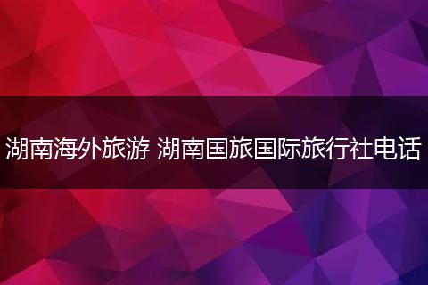 湖南海外旅游 湖南国旅国际旅行社电话