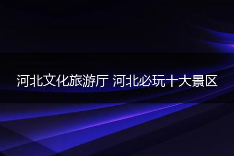 河北文化旅游厅 河北必玩十大景区