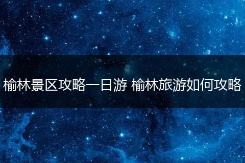 榆林景区攻略一日游 榆林旅游如何攻略