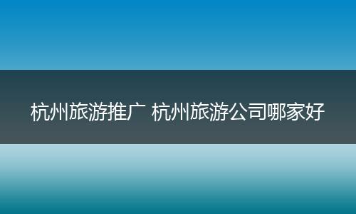 杭州旅游推广 杭州旅游公司哪家好