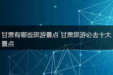 甘肃有哪些旅游景点 甘肃旅游必去十大景点