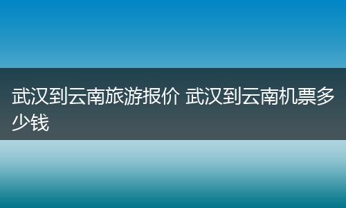 武汉到云南旅游报价 武汉到云南机票多少钱