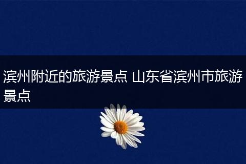 滨州附近的旅游景点 山东省滨州市旅游景点