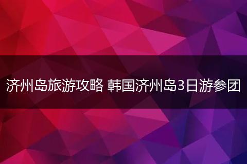 济州岛旅游攻略 韩国济州岛3日游参团