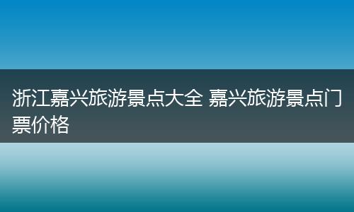 浙江嘉兴旅游景点大全 嘉兴旅游景点门票价格
