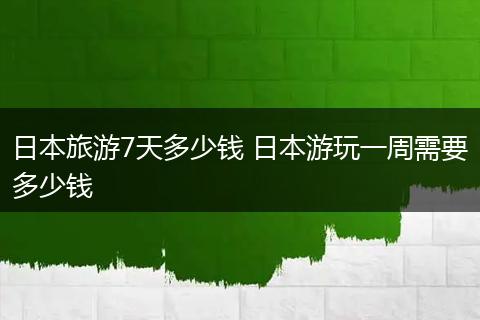 日本旅游7天多少钱 日本游玩一周需要多少钱