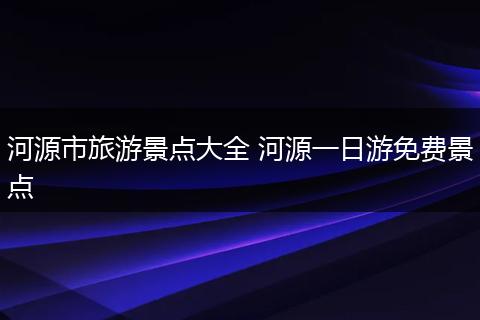 河源市旅游景点大全 河源一日游免费景点